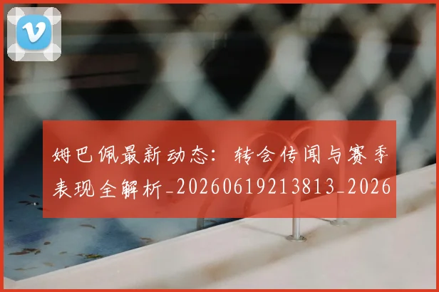 姆巴佩最新动态:转会传闻与赛季表现全解析_20260619213813_20260707023949