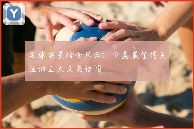 足球明星转会风云:今夏最值得关注的五大交易传闻