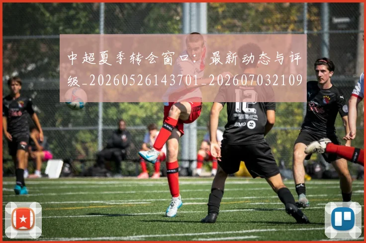中超夏季转会窗口：最新动态与评级_20260526143701_20260703210956