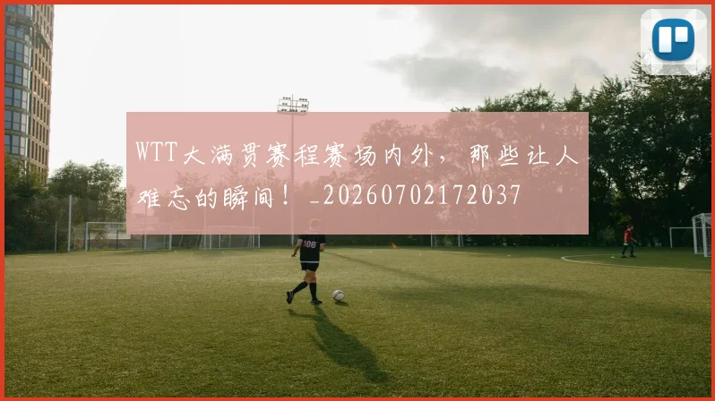 WTT大满贯赛程赛场内外，那些让人难忘的瞬间！_20260702172037