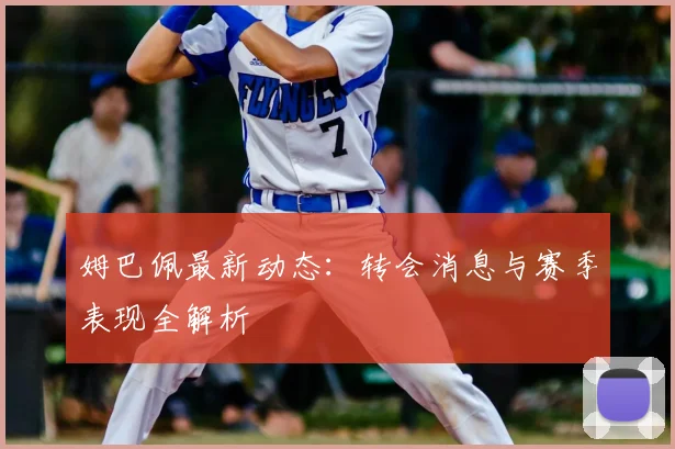 姆巴佩最新动态：转会消息与赛季表现全解析