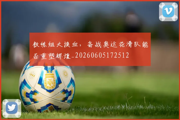 教练组大换血,备战奥运花滑队能否重塑辉煌_20260605172512