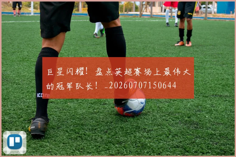 巨星闪耀！盘点英超赛场上最伟大的冠军队长！_20260707150644