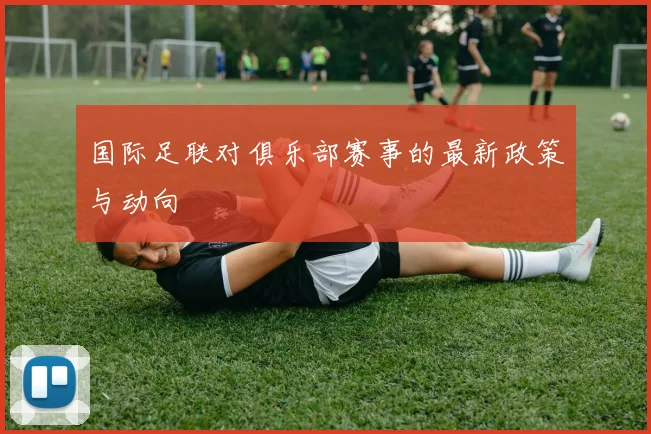 国际足联对俱乐部赛事的最新政策与动向