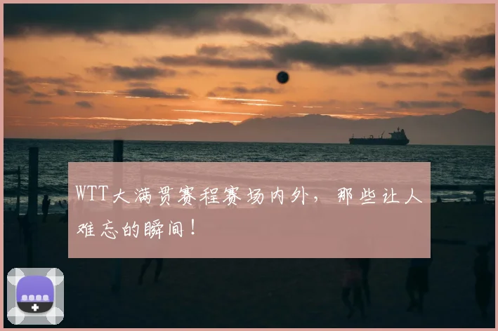 WTT大满贯赛程赛场内外，那些让人难忘的瞬间！