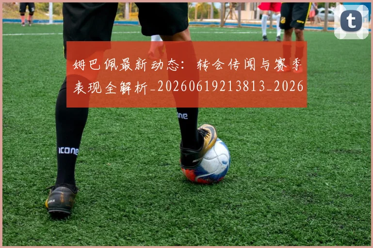 姆巴佩最新动态：转会传闻与赛季表现全解析_20260619213813_20260707023949