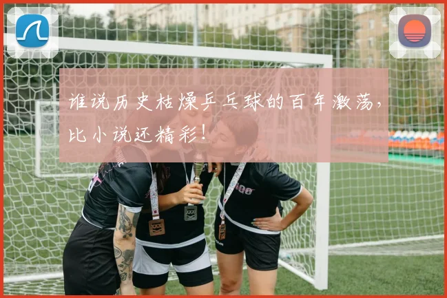 谁说历史枯燥乒乓球的百年激荡，比小说还精彩！