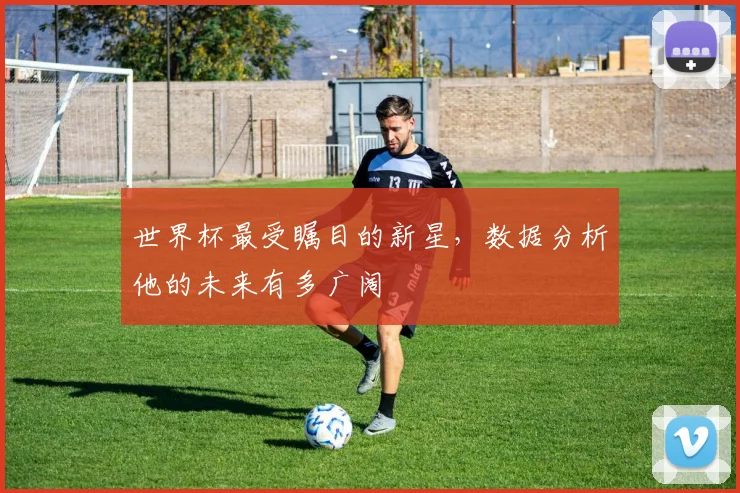 世界杯最受瞩目的新星，数据分析他的未来有多广阔