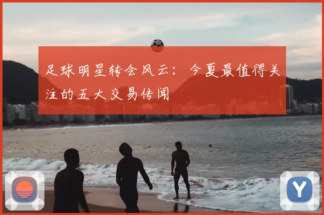 足球明星转会风云：今夏最值得关注的五大交易传闻